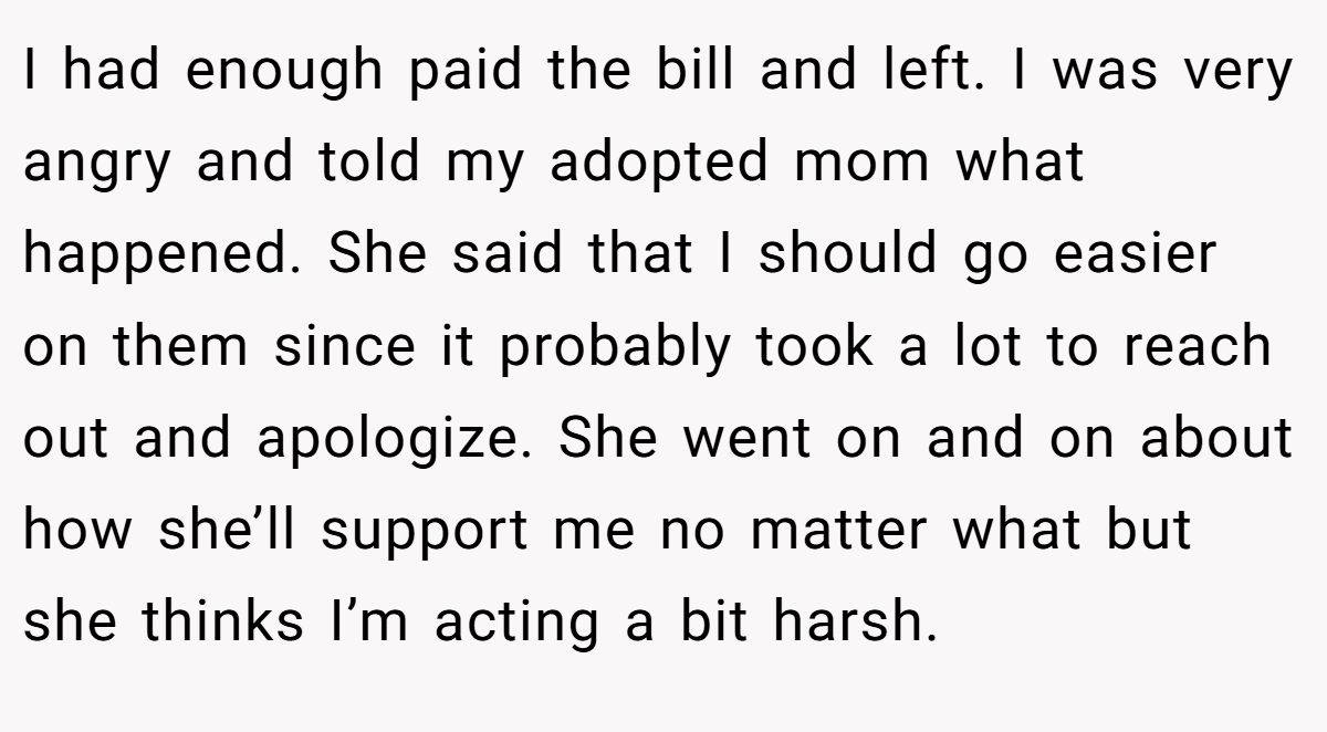 I had enough paid the bill and left. I was very angry and told my adopted mom what happened. She said that I should go easier on them since it probably took a lot to reach out and apologize. She went on and on about how she’ll support me no matter what but she thinks I’m acting a bit harsh.