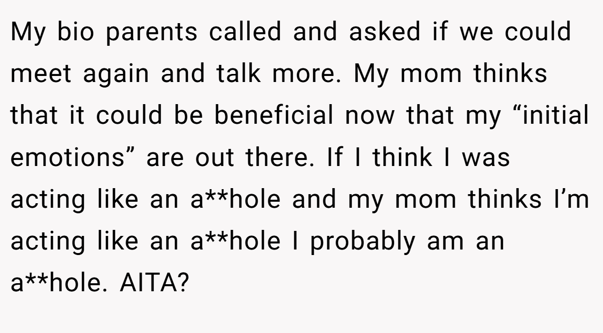 My bio parents called and asked if we could meet again and talk more. My mom thinks that it could be beneficial now that my “initial emotions” are out there. If I think I was acting like an a**hole and my mom thinks I’m acting like an a**hole I probably am an a**hole. AITA?