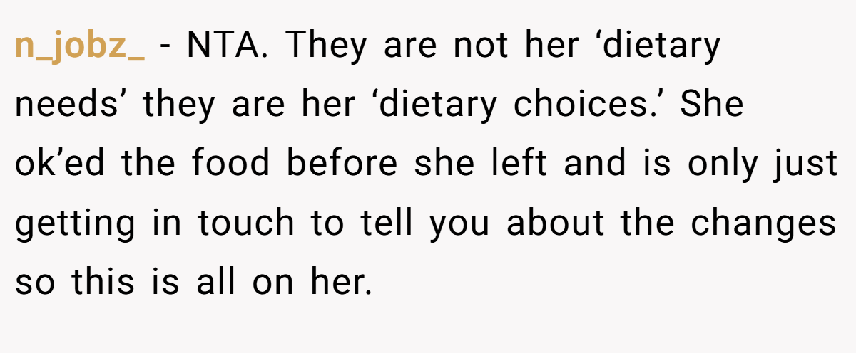 n_jobz_ − NTA. They are not her ‘dietary needs’ they are her ‘dietary choices.’ She ok’ed the food before she left and is only just getting in touch to tell you about the changes so this is all on her.