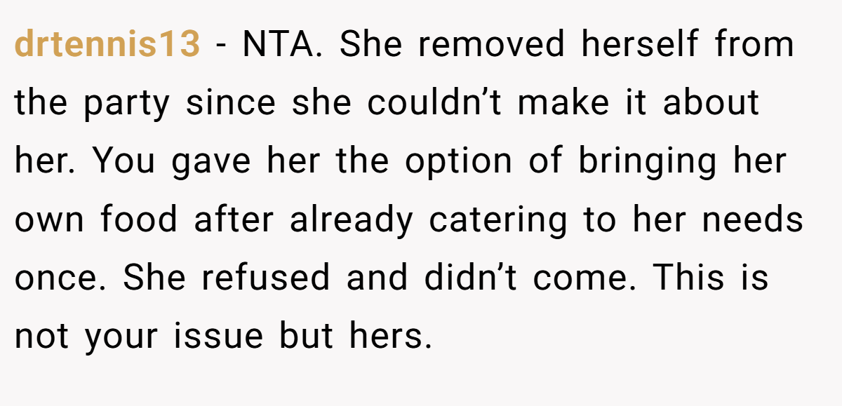 drtennis13 − NTA. She removed herself from the party since she couldn’t make it about her. You gave her the option of bringing her own food after already catering to her needs once. She refused and didn’t come. This is not your issue but hers.