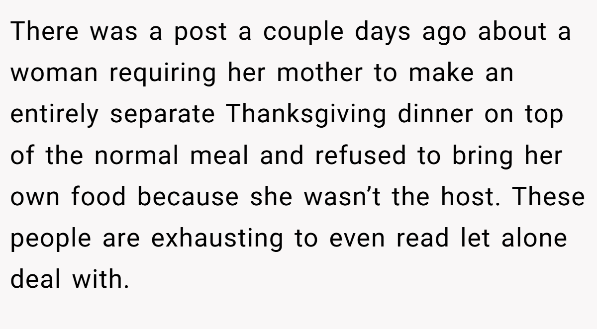There was a post a couple days ago about a woman requiring her mother to make an entirely separate Thanksgiving dinner on top of the normal meal and refused to bring her own food because she wasn’t the host. These people are exhausting to even read let alone deal with.