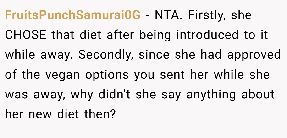FruitsPunchSamurai0G − NTA. Firstly, she CHOSE that diet after being introduced to it while away. Secondly, since she had approved of the vegan options you sent her while she was away, why didn’t she say anything about her new diet then?