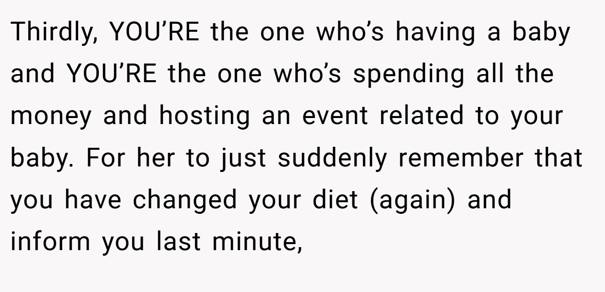 Thirdly, YOU’RE the one who’s having a baby and YOU’RE the one who’s spending all the money and hosting an event related to your baby. For her to just suddenly remember that you have changed your diet (again) and inform you last minute,