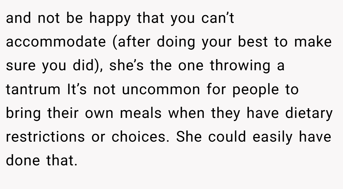 and not be happy that you can’t accommodate (after doing your best to make sure you did), she’s the one throwing a tantrum It’s not uncommon for people to bring their own meals when they have dietary restrictions or choices. She could easily have done that.