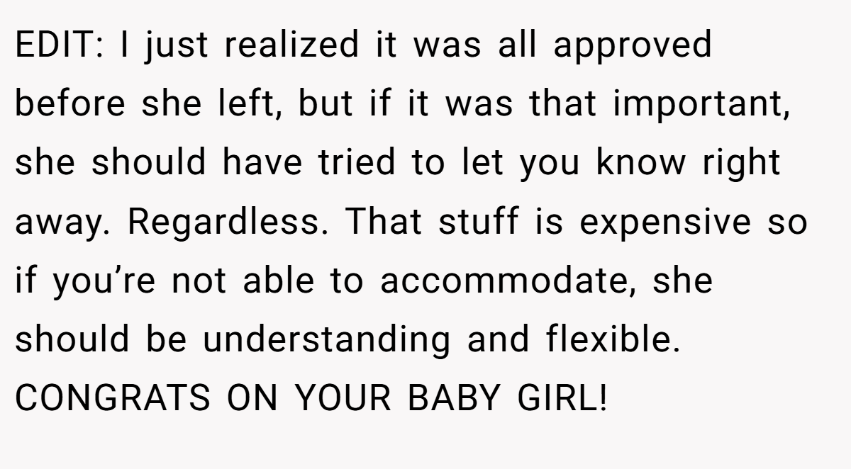 EDIT: I just realized it was all approved before she left, but if it was that important, she should have tried to let you know right away. Regardless. That stuff is expensive so if you’re not able to accommodate, she should be understanding and flexible. CONGRATS ON YOUR BABY GIRL!