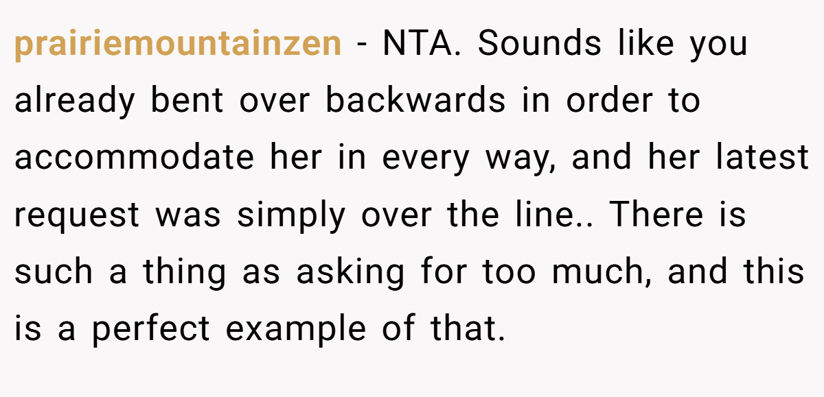 prairiemountainzen − NTA. Sounds like you already bent over backwards in order to accommodate her in every way, and her latest request was simply over the line.. There is such a thing as asking for too much, and this is a perfect example of that.
