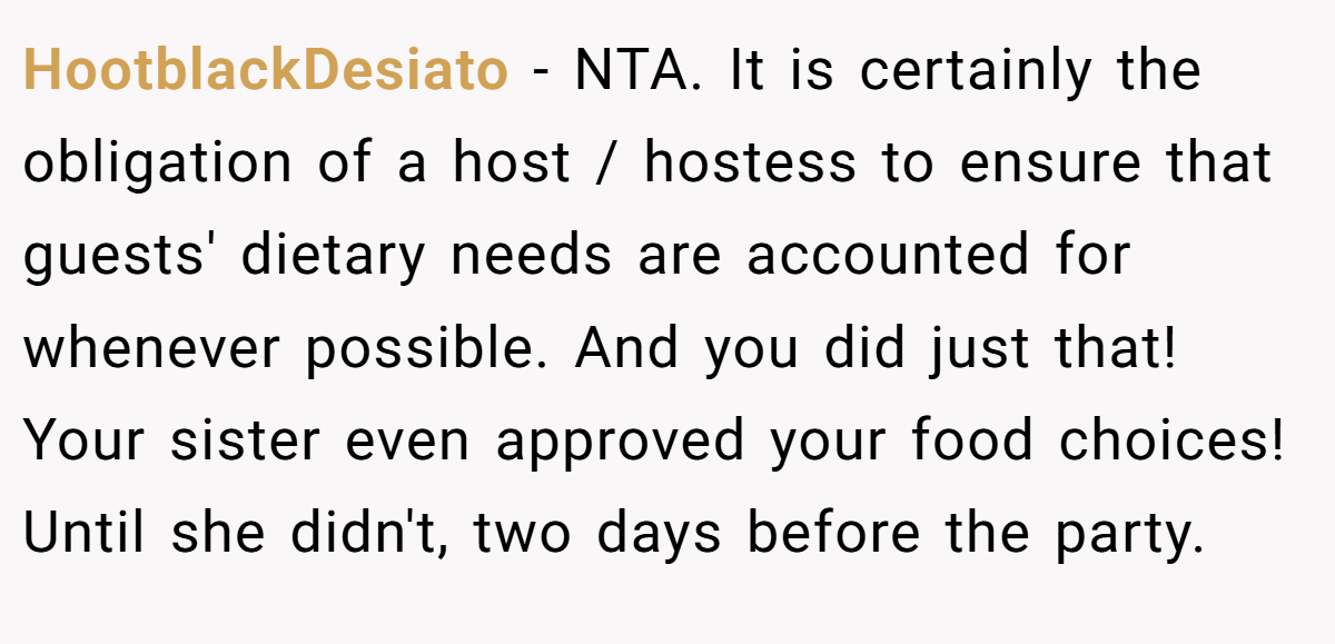 HootblackDesiato − NTA. It is certainly the obligation of a host / hostess to ensure that guests' dietary needs are accounted for whenever possible. And you did just that! Your sister even approved your food choices! Until she didn't, two days before the party.