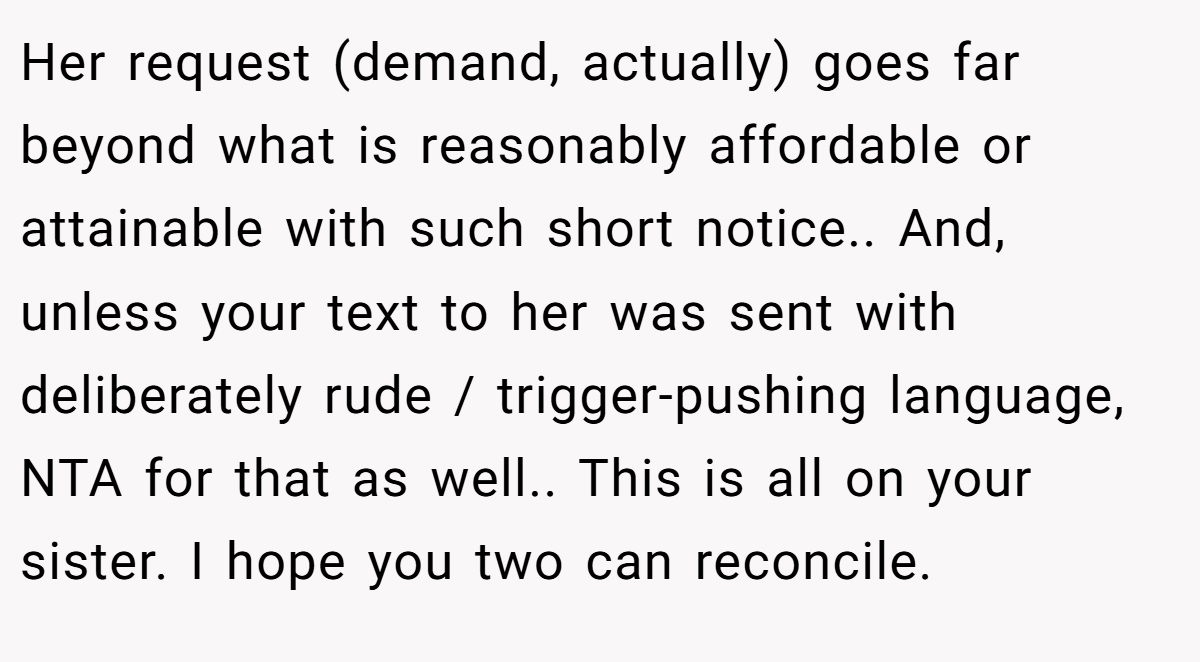 Her request (demand, actually) goes far beyond what is reasonably affordable or attainable with such short notice.. And, unless your text to her was sent with deliberately rude / trigger-pushing language, NTA for that as well.. This is all on your sister. I hope you two can reconcile.