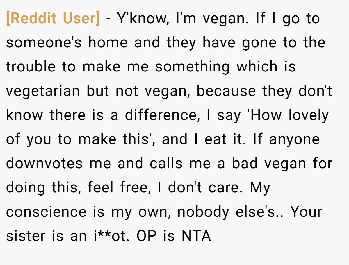 [Reddit User] − Y'know, I'm vegan. If I go to someone's home and they have gone to the trouble to make me something which is vegetarian but not vegan, because they don't know there is a difference, I say 'How lovely of you to make this', and I eat it. If anyone downvotes me and calls me a bad vegan for doing this, feel free, I don't care. My conscience is my own, nobody else's.. Your sister is an i**ot. OP is NTA