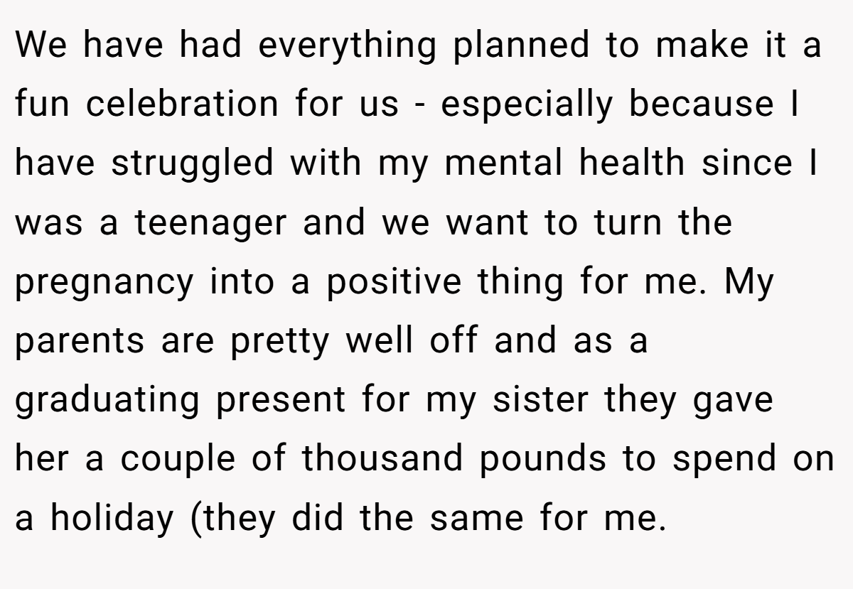 We have had everything planned to make it a fun celebration for us - especially because I have struggled with my mental health since I was a teenager and we want to turn the pregnancy into a positive thing for me. My parents are pretty well off and as a graduating present for my sister they gave her a couple of thousand pounds to spend on a holiday (they did the same for me.