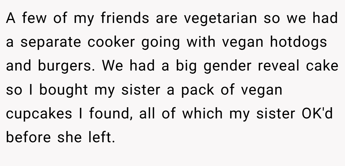 A few of my friends are vegetarian so we had a separate cooker going with vegan hotdogs and burgers. We had a big gender reveal cake so I bought my sister a pack of vegan cupcakes I found, all of which my sister OK'd before she left.