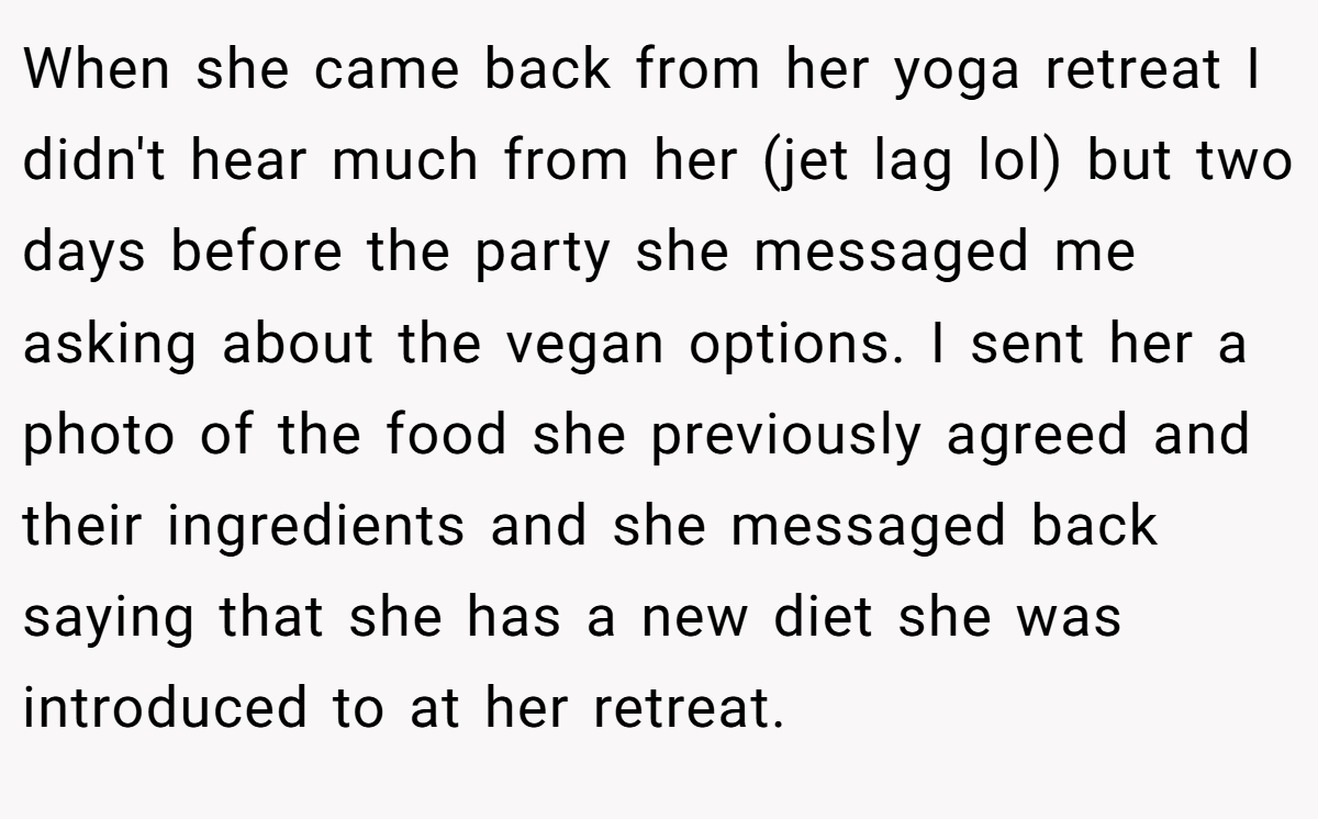 When she came back from her yoga retreat I didn't hear much from her (jet lag lol) but two days before the party she messaged me asking about the vegan options. I sent her a photo of the food she previously agreed and their ingredients and she messaged back saying that she has a new diet she was introduced to at her retreat.