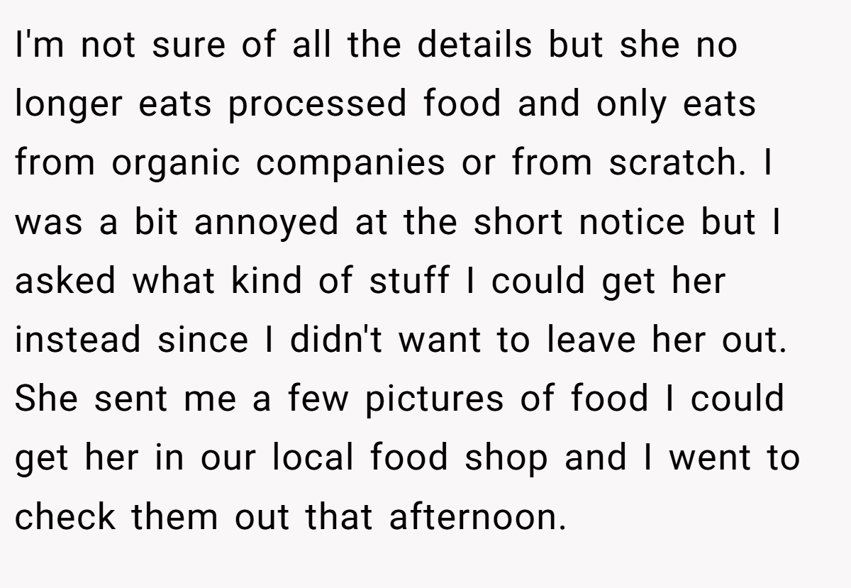 I'm not sure of all the details but she no longer eats processed food and only eats from organic companies or from scratch. I was a bit annoyed at the short notice but I asked what kind of stuff I could get her instead since I didn't want to leave her out. She sent me a few pictures of food I could get her in our local food shop and I went to check them out that afternoon.