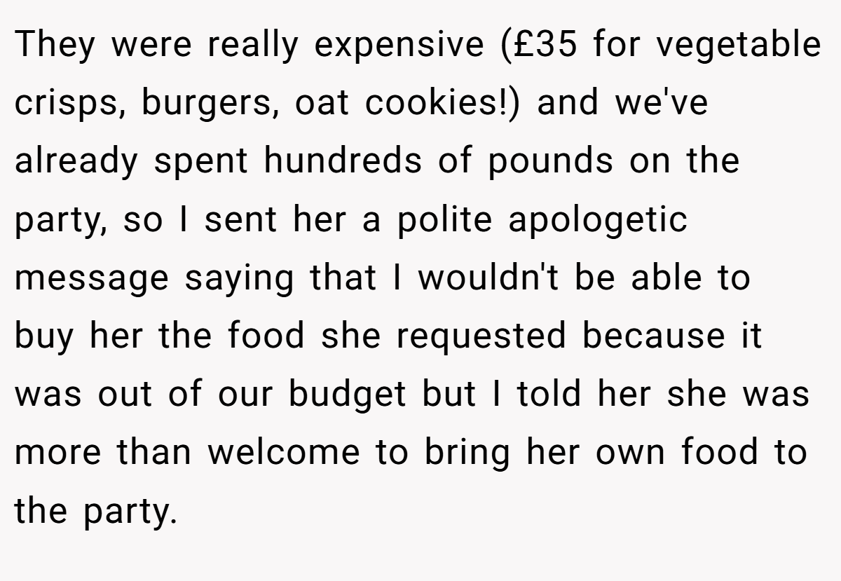 They were really expensive (£35 for vegetable crisps, burgers, oat cookies!) and we've already spent hundreds of pounds on the party, so I sent her a polite apologetic message saying that I wouldn't be able to buy her the food she requested because it was out of our budget but I told her she was more than welcome to bring her own food to the party.