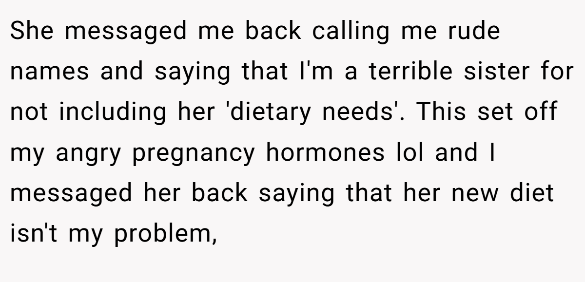 She messaged me back calling me rude names and saying that I'm a terrible sister for not including her 'dietary needs'. This set off my angry pregnancy hormones lol and I messaged her back saying that her new diet isn't my problem,