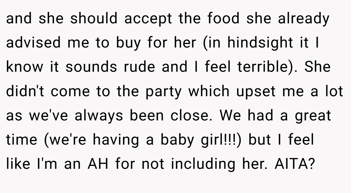 and she should accept the food she already advised me to buy for her (in hindsight it I know it sounds rude and I feel terrible). She didn't come to the party which upset me a lot as we've always been close. We had a great time (we're having a baby girl!!!) but I feel like I'm an AH for not including her. AITA?