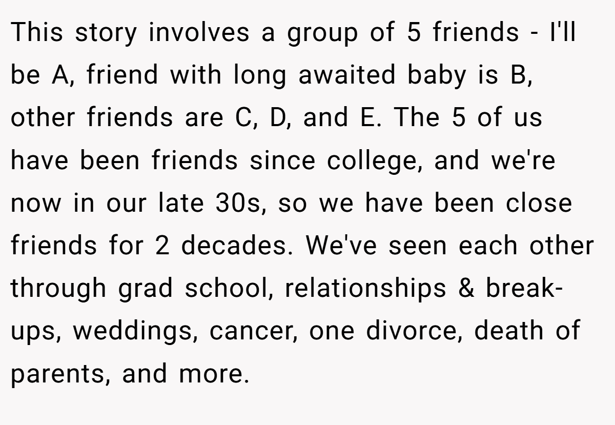 This story involves a group of 5 friends - I'll be A, friend with long awaited baby is B, other friends are C, D, and E. The 5 of us have been friends since college, and we're now in our late 30s, so we have been close friends for 2 decades. We've seen each other through grad school, relationships & break-ups, weddings, cancer, one divorce, death of parents, and more.
