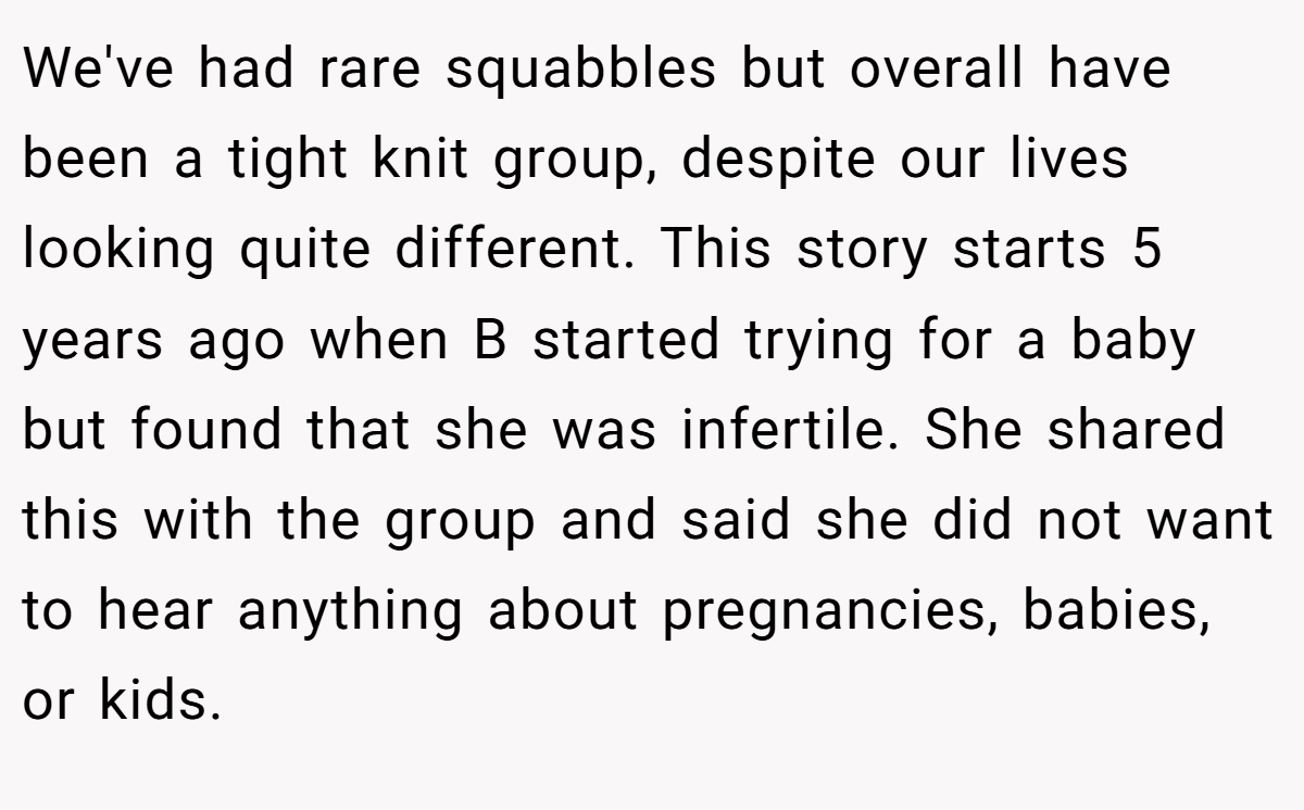 We've had rare squabbles but overall have been a tight knit group, despite our lives looking quite different. This story starts 5 years ago when B started trying for a baby but found that she was infertile. She shared this with the group and said she did not want to hear anything about pregnancies, babies, or kids.