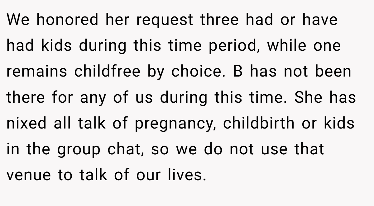 We honored her request three had or have had kids during this time period, while one remains childfree by choice. B has not been there for any of us during this time. She has nixed all talk of pregnancy, childbirth or kids in the group chat, so we do not use that venue to talk of our lives.