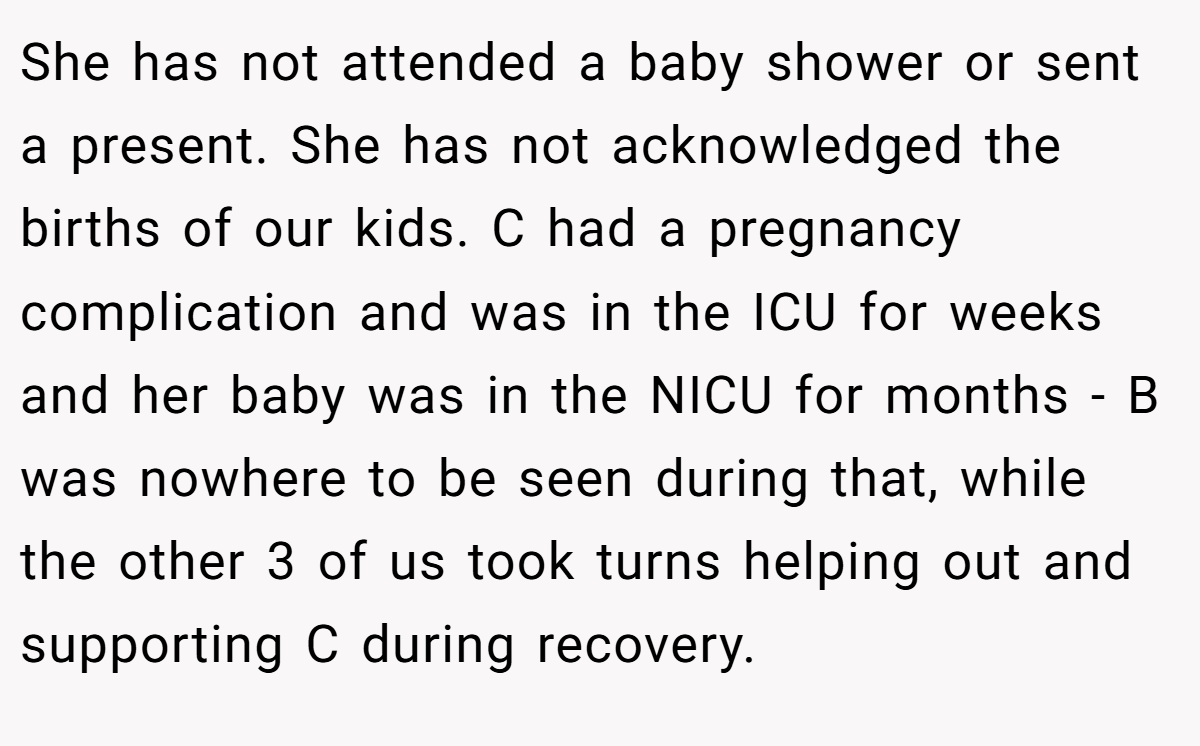 She has not attended a baby shower or sent a present. She has not acknowledged the births of our kids. C had a pregnancy complication and was in the ICU for weeks and her baby was in the NICU for months - B was nowhere to be seen during that, while the other 3 of us took turns helping out and supporting C during recovery.