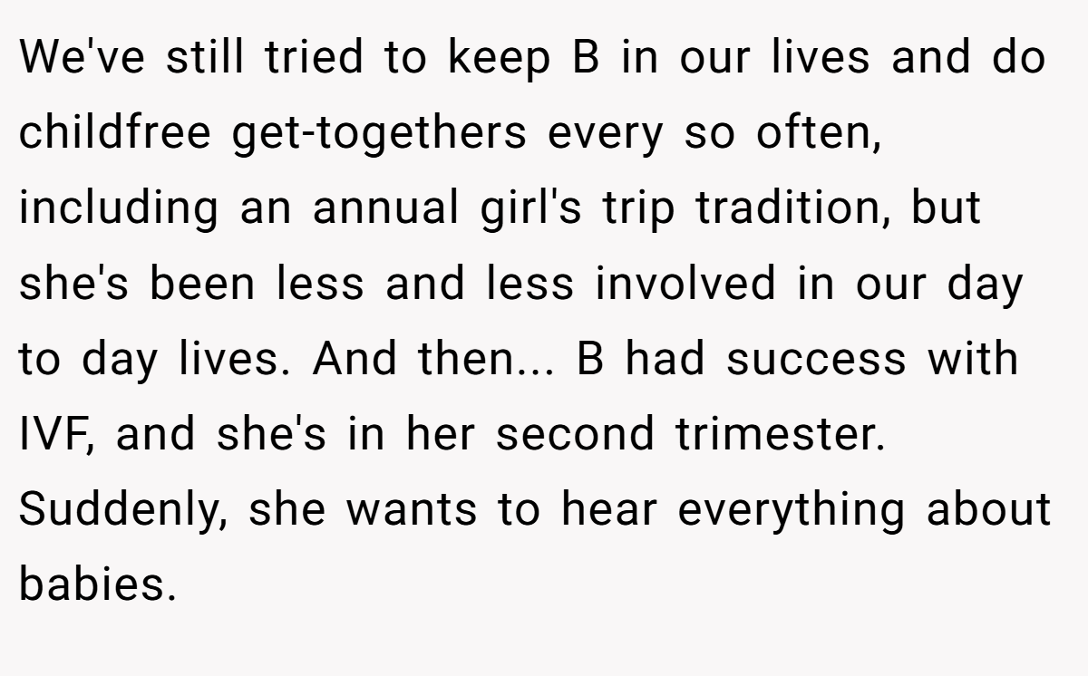 We've still tried to keep B in our lives and do childfree get-togethers every so often, including an annual girl's trip tradition, but she's been less and less involved in our day to day lives. And then... B had success with IVF, and she's in her second trimester. Suddenly, she wants to hear everything about babies.