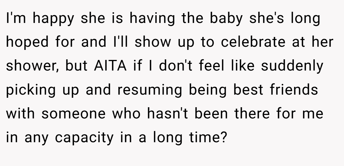 I'm happy she is having the baby she's long hoped for and I'll show up to celebrate at her shower, but AITA if I don't feel like suddenly picking up and resuming being best friends with someone who hasn't been there for me in any capacity in a long time?