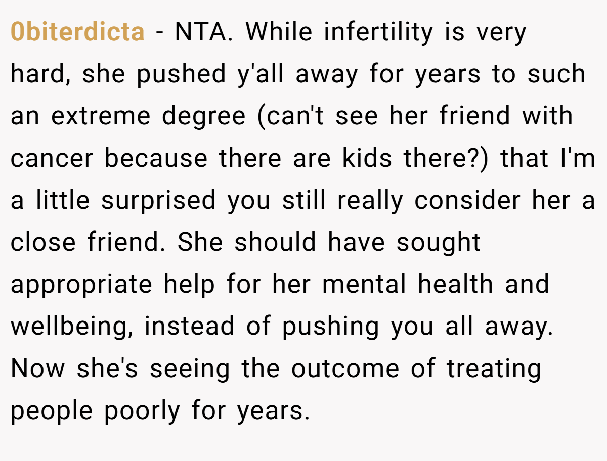 0biterdicta − NTA. While infertility is very hard, she pushed y'all away for years to such an extreme degree (can't see her friend with cancer because there are kids there?) that I'm a little surprised you still really consider her a close friend. She should have sought appropriate help for her mental health and wellbeing, instead of pushing you all away. Now she's seeing the outcome of treating people poorly for years.