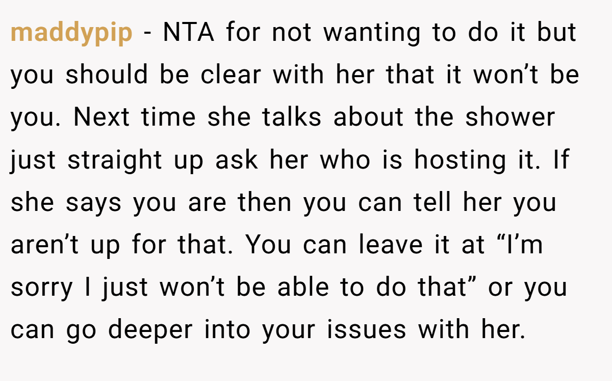 maddypip − NTA for not wanting to do it but you should be clear with her that it won’t be you. Next time she talks about the shower just straight up ask her who is hosting it. If she says you are then you can tell her you aren’t up for that. You can leave it at “I’m sorry I just won’t be able to do that” or you can go deeper into your issues with her.