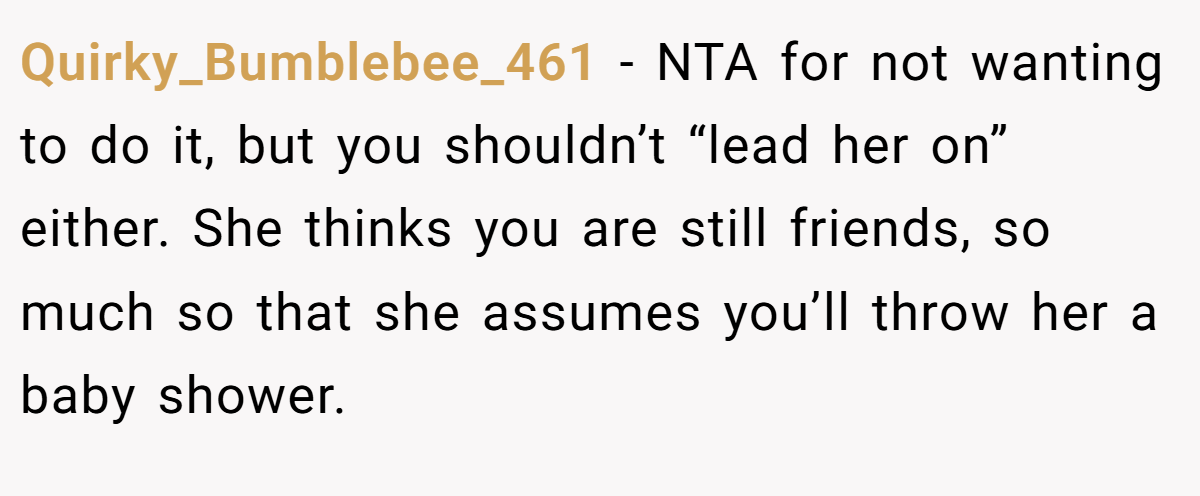 Quirky_Bumblebee_461 − NTA for not wanting to do it, but you shouldn’t “lead her on” either. She thinks you are still friends, so much so that she assumes you’ll throw her a baby shower.