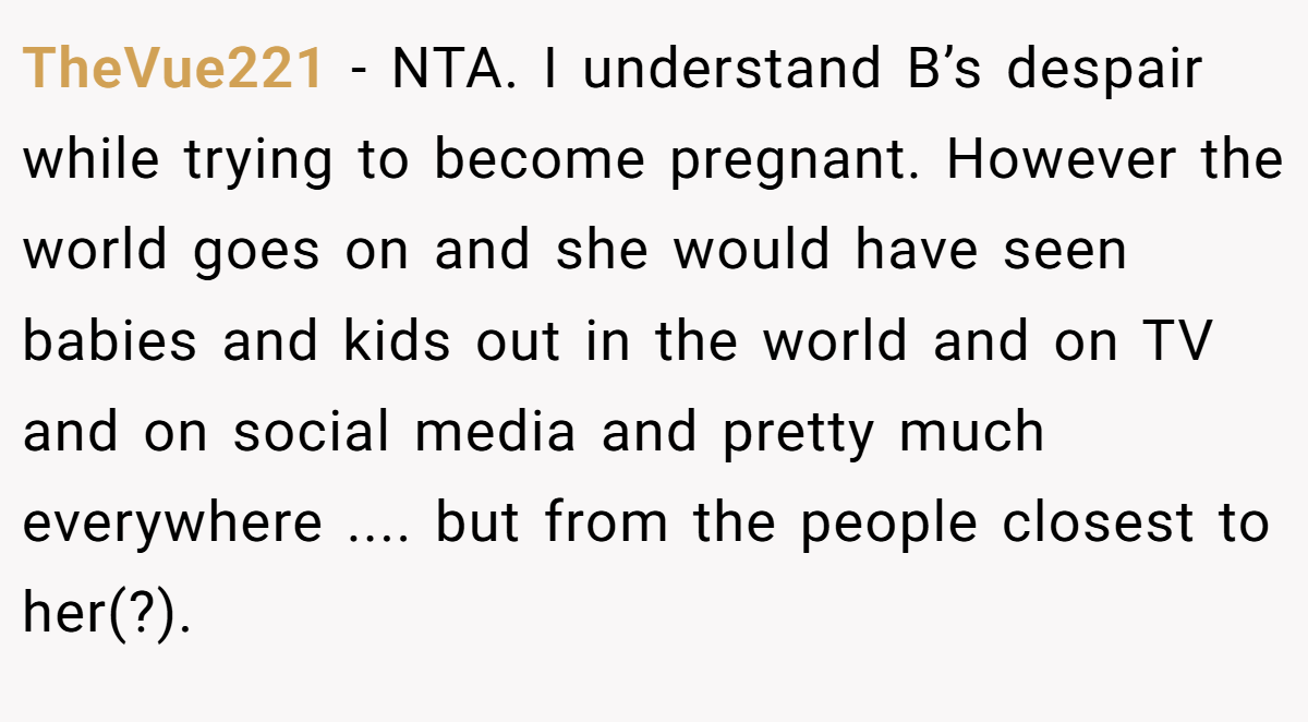 TheVue221 − NTA. I understand B’s despair while trying to become pregnant. However the world goes on and she would have seen babies and kids out in the world and on TV and on social media and pretty much everywhere .... but from the people closest to her(?).