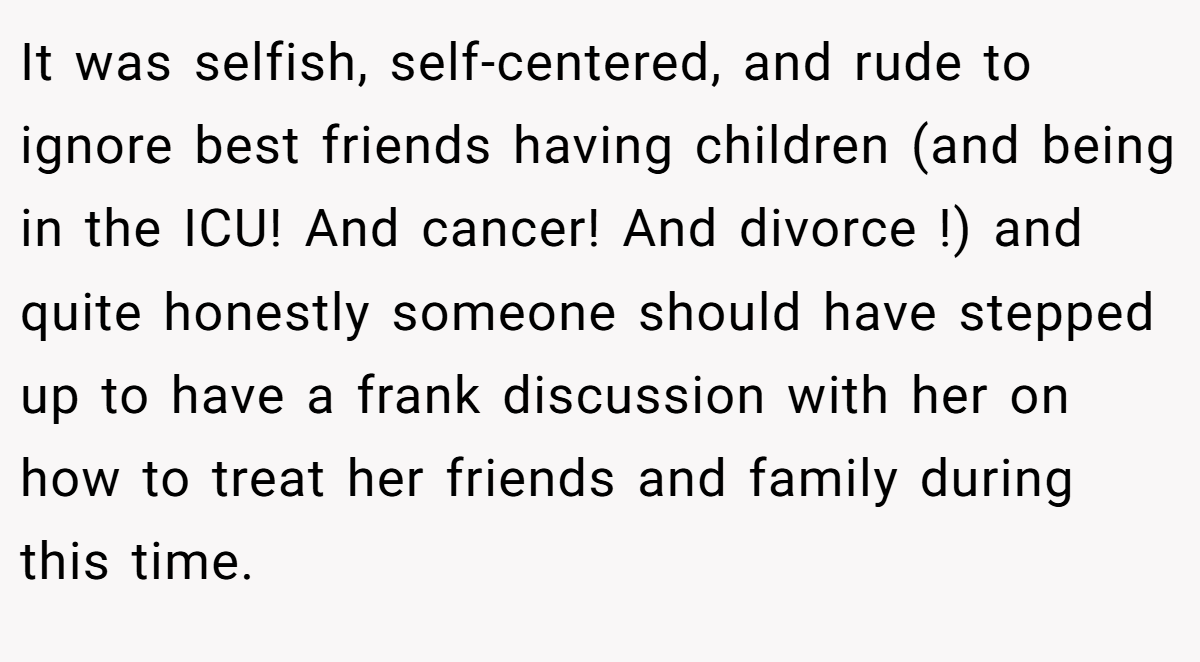It was selfish, self-centered, and rude to ignore best friends having children (and being in the ICU! And cancer! And divorce !) and quite honestly someone should have stepped up to have a frank discussion with her on how to treat her friends and family during this time.