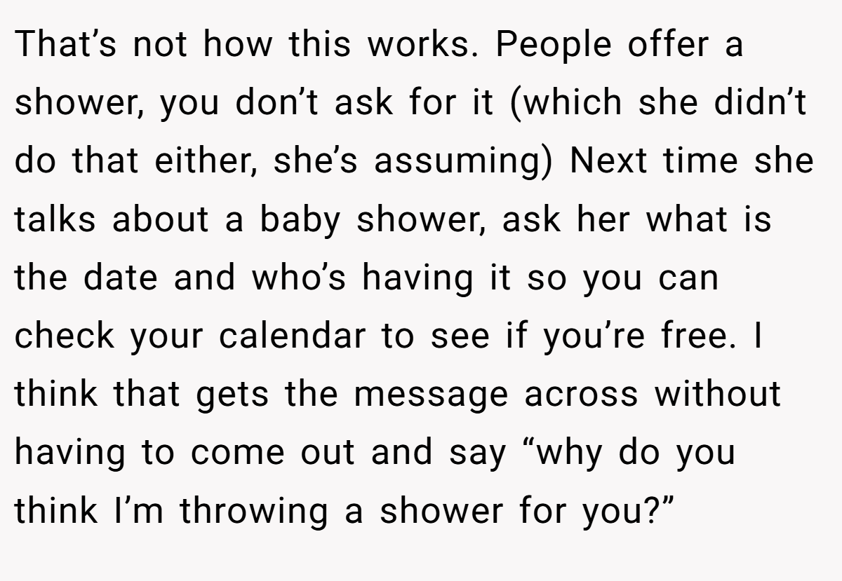 That’s not how this works. People offer a shower, you don’t ask for it (which she didn’t do that either, she’s assuming) Next time she talks about a baby shower, ask her what is the date and who’s having it so you can check your calendar to see if you’re free. I think that gets the message across without having to come out and say “why do you think I’m throwing a shower for you?”