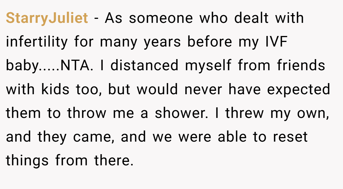 StarryJuliet − As someone who dealt with infertility for many years before my IVF baby.....NTA. I distanced myself from friends with kids too, but would never have expected them to throw me a shower. I threw my own, and they came, and we were able to reset things from there.
