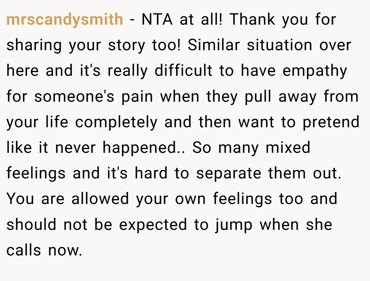 mrscandysmith − NTA at all! Thank you for sharing your story too! Similar situation over here and it's really difficult to have empathy for someone's pain when they pull away from your life completely and then want to pretend like it never happened.. So many mixed feelings and it's hard to separate them out. You are allowed your own feelings too and should not be expected to jump when she calls now.