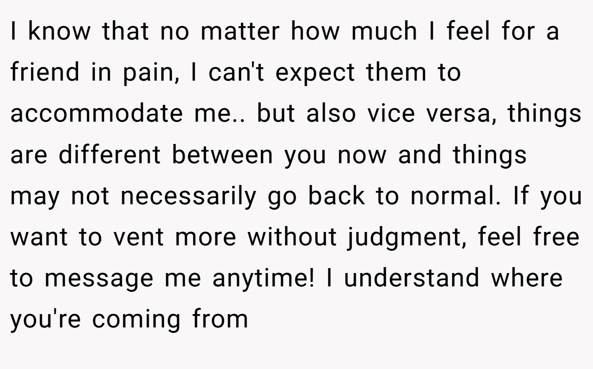 I know that no matter how much I feel for a friend in pain, I can't expect them to accommodate me.. but also vice versa, things are different between you now and things may not necessarily go back to normal. If you want to vent more without judgment, feel free to message me anytime! I understand where you're coming from