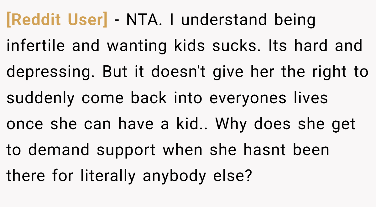 [Reddit User] − NTA. I understand being infertile and wanting kids sucks. Its hard and depressing. But it doesn't give her the right to suddenly come back into everyones lives once she can have a kid.. Why does she get to demand support when she hasnt been there for literally anybody else?