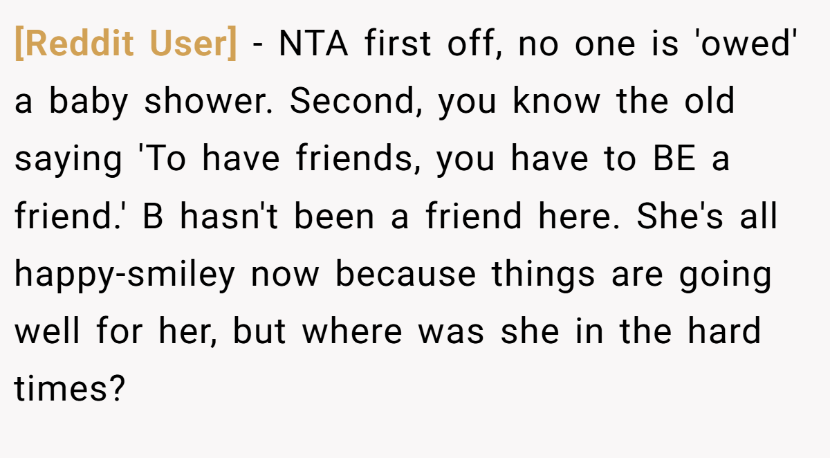 [Reddit User] − NTA first off, no one is 'owed' a baby shower. Second, you know the old saying 'To have friends, you have to BE a friend.' B hasn't been a friend here. She's all happy-smiley now because things are going well for her, but where was she in the hard times?