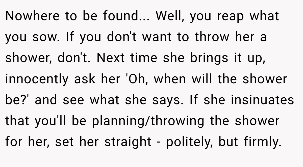 Nowhere to be found... Well, you reap what you sow. If you don't want to throw her a shower, don't. Next time she brings it up, innocently ask her 'Oh, when will the shower be?' and see what she says. If she insinuates that you'll be planning/throwing the shower for her, set her straight - politely, but firmly.