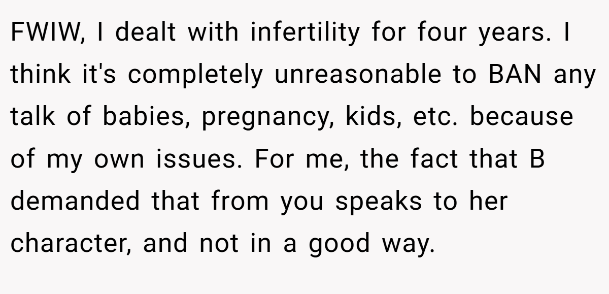 FWIW, I dealt with infertility for four years. I think it's completely unreasonable to BAN any talk of babies, pregnancy, kids, etc. because of my own issues. For me, the fact that B demanded that from you speaks to her character, and not in a good way.
