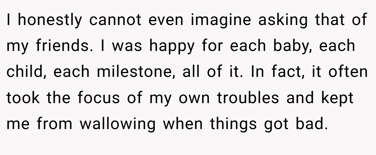 I honestly cannot even imagine asking that of my friends. I was happy for each baby, each child, each milestone, all of it. In fact, it often took the focus of my own troubles and kept me from wallowing when things got bad.