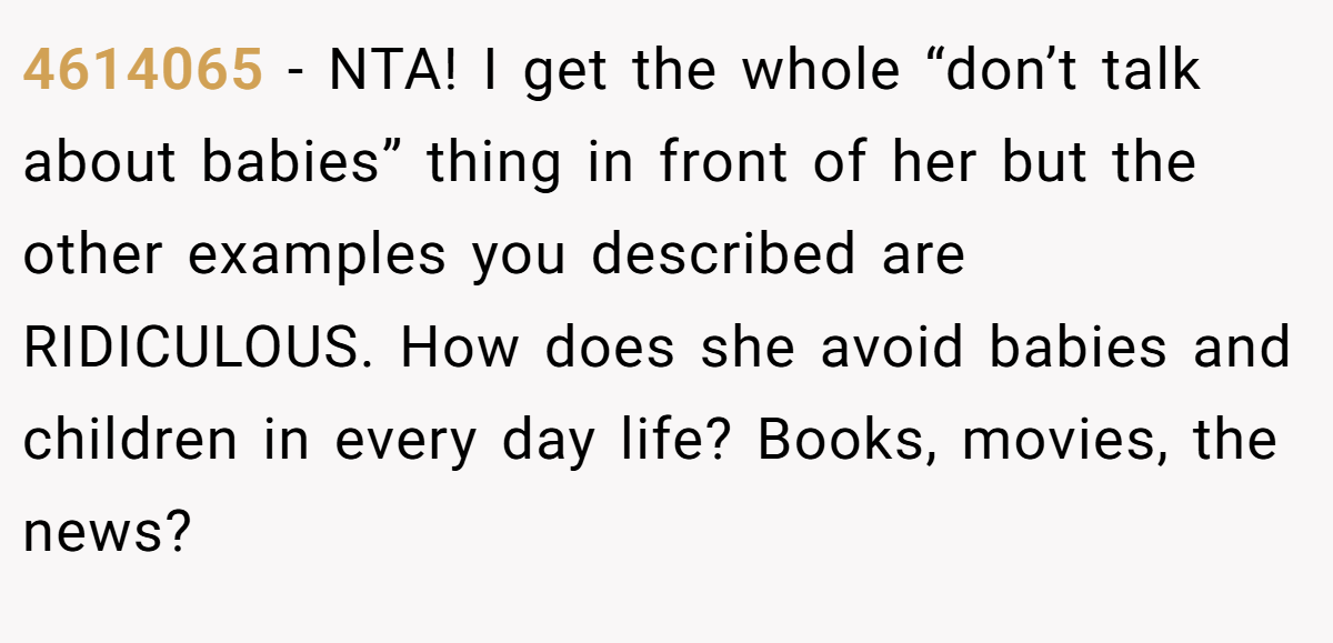 4614065 − NTA! I get the whole “don’t talk about babies” thing in front of her but the other examples you described are RIDICULOUS. How does she avoid babies and children in every day life? Books, movies, the news?