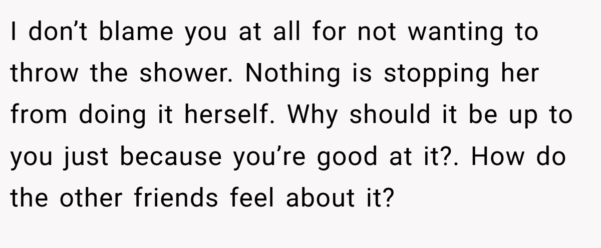 I don’t blame you at all for not wanting to throw the shower. Nothing is stopping her from doing it herself. Why should it be up to you just because you’re good at it?. How do the other friends feel about it?