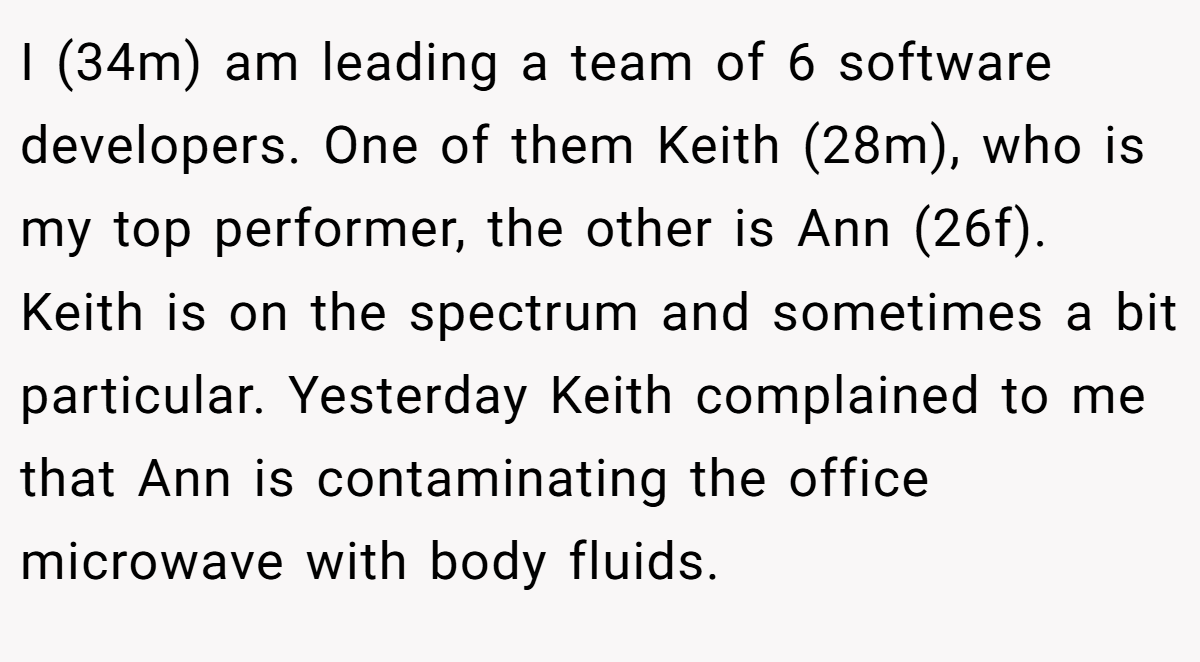 I (34m) am leading a team of 6 software developers. One of them Keith (28m), who is my top performer, the other is Ann (26f). Keith is on the spectrum and sometimes a bit particular. Yesterday Keith complained to me that Ann is contaminating the office microwave with body fluids.
