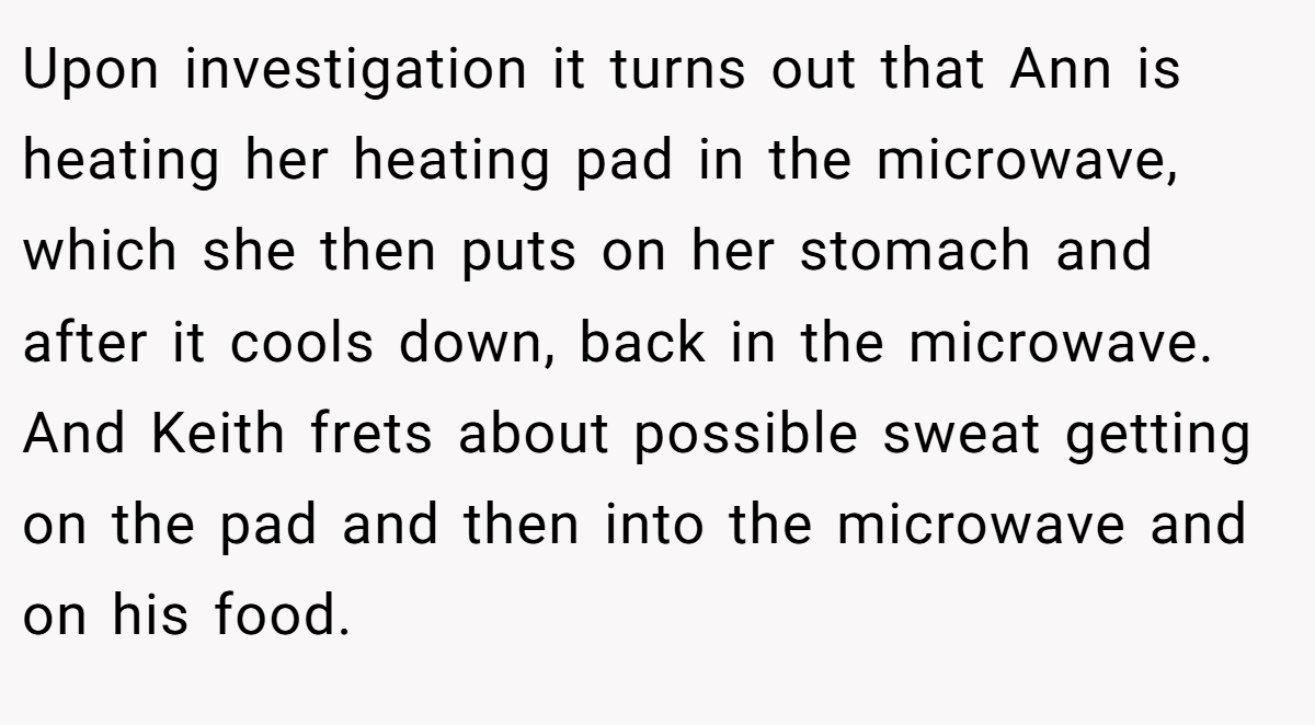 Upon investigation it turns out that Ann is heating her heating pad in the microwave, which she then puts on her stomach and after it cools down, back in the microwave. And Keith frets about possible sweat getting on the pad and then into the microwave and on his food.