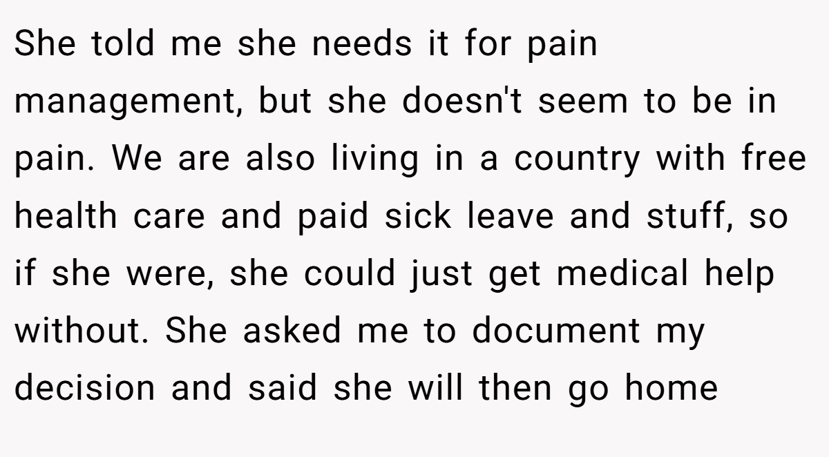 She told me she needs it for pain management, but she doesn't seem to be in pain. We are also living in a country with free health care and paid sick leave and stuff, so if she were, she could just get medical help without. She asked me to document my decision and said she will then go home