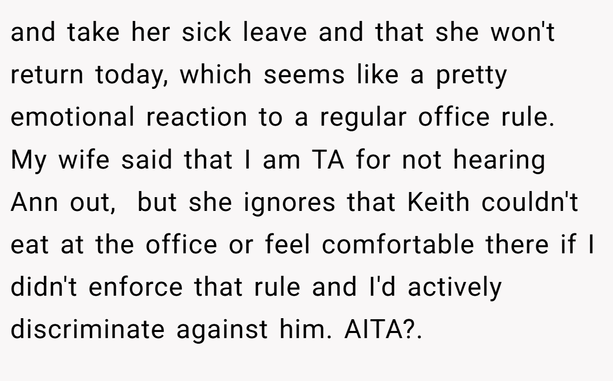 and take her sick leave and that she won't return today, which seems like a pretty emotional reaction to a regular office rule. My wife said that I am TA for not hearing Ann out,  but she ignores that Keith couldn't eat at the office or feel comfortable there if I didn't enforce that rule and I'd actively discriminate against him. AITA?. ​