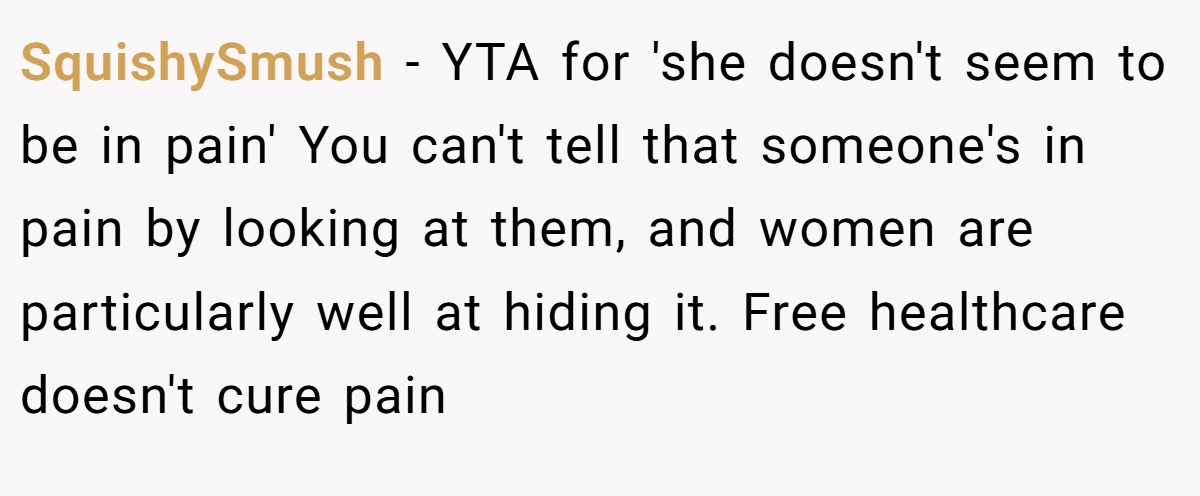 SquishySmush − YTA for 'she doesn't seem to be in pain' You can't tell that someone's in pain by looking at them, and women are particularly well at hiding it. Free healthcare doesn't cure pain