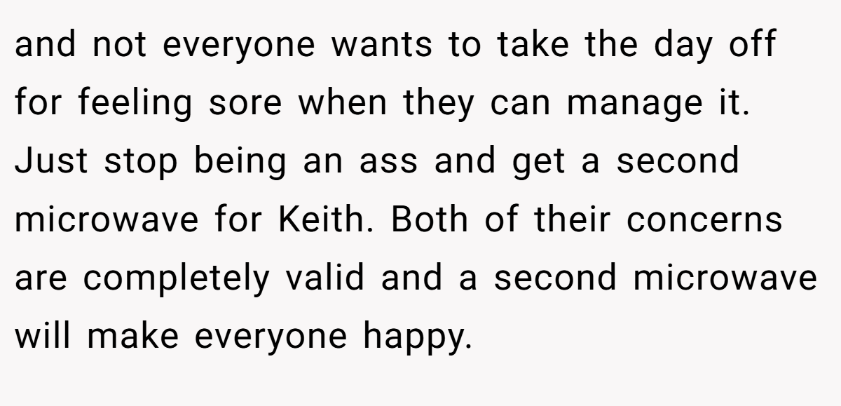 and not everyone wants to take the day off for feeling sore when they can manage it. Just stop being an ass and get a second microwave for Keith. Both of their concerns are completely valid and a second microwave will make everyone happy.