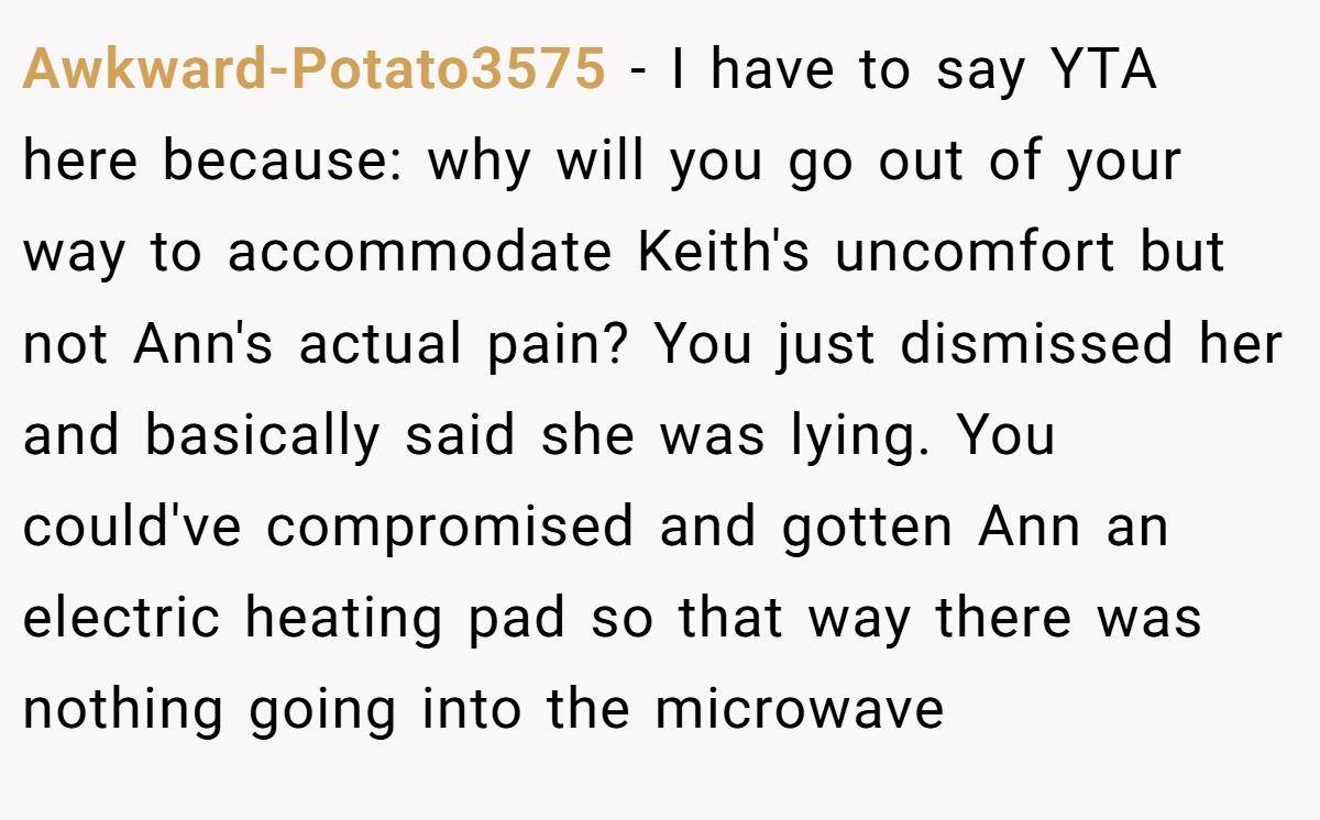 Awkward-Potato3575 − I have to say YTA here because: why will you go out of your way to accommodate Keith's uncomfort but not Ann's actual pain? You just dismissed her and basically said she was lying. You could've compromised and gotten Ann an electric heating pad so that way there was nothing going into the microwave