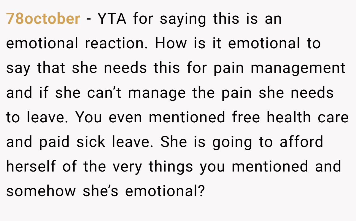 78october − YTA for saying this is an emotional reaction. How is it emotional to say that she needs this for pain management and if she can’t manage the pain she needs to leave. You even mentioned free health care and paid sick leave. She is going to afford herself of the very things you mentioned and somehow she’s emotional?